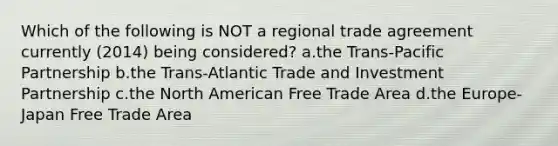 Which of the following is NOT a regional trade agreement currently (2014) being considered? a.the Trans-Pacific Partnership b.the Trans-Atlantic Trade and Investment Partnership c.the North American Free Trade Area d.the Europe-Japan Free Trade Area