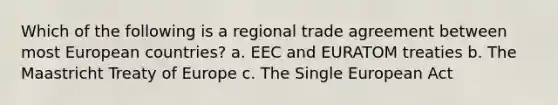 Which of the following is a regional trade agreement between most European countries? a. EEC and EURATOM treaties b. The Maastricht Treaty of Europe c. The Single European Act