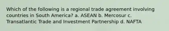 Which of the following is a regional trade agreement involving countries in South America? a. ASEAN b. Mercosur c. Transatlantic Trade and Investment Partnership d. NAFTA