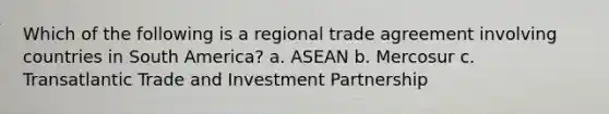 Which of the following is a regional trade agreement involving countries in South America? a. ASEAN b. Mercosur c. Transatlantic Trade and Investment Partnership