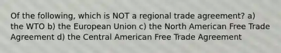 Of the following, which is NOT a regional trade agreement? a) the WTO b) the European Union c) the North American Free Trade Agreement d) the Central American Free Trade Agreement