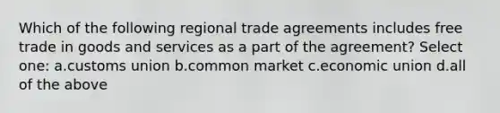 Which of the following regional trade agreements includes free trade in goods and services as a part of the agreement? Select one: a.customs union b.common market c.economic union d.all of the above