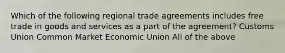 Which of the following regional trade agreements includes free trade in goods and services as a part of the agreement? Customs Union Common Market Economic Union All of the above