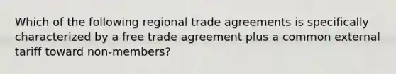 Which of the following regional trade agreements is specifically characterized by a free trade agreement plus a common external tariff toward non-members?