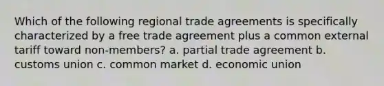 Which of the following regional trade agreements is specifically characterized by a free trade agreement plus a common external tariff toward non-members? a. partial trade agreement b. customs union c. common market d. economic union