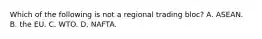 Which of the following is not a regional trading​ bloc? A. ASEAN. B. the EU. C. WTO. D. NAFTA.