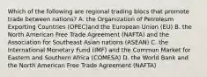 Which of the following are regional trading blocs that promote trade between nations? A. the Organization of Petroleum Exporting Countries (OPEC)and the European Union (EU) B. the North American Free Trade Agreement (NAFTA) and the Association for Southeast Asian nations (ASEAN) C. the International Monetary Fund (IMF) and the Common Market for Eastern and Southern Africa (COMESA) D. the World Bank and the North American Free Trade Agreement (NAFTA)