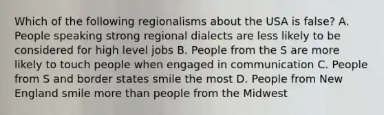 Which of the following regionalisms about the USA is false? A. People speaking strong regional dialects are less likely to be considered for high level jobs B. People from the S are more likely to touch people when engaged in communication C. People from S and border states smile the most D. People from New England smile more than people from the Midwest