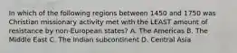 In which of the following regions between 1450 and 1750 was Christian missionary activity met with the LEAST amount of resistance by non-European states? A. The Americas B. The Middle East C. The Indian subcontinent D. Central Asia