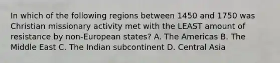 In which of the following regions between 1450 and 1750 was Christian missionary activity met with the LEAST amount of resistance by non-European states? A. The Americas B. The Middle East C. The Indian subcontinent D. Central Asia