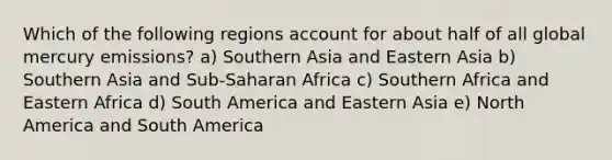 Which of the following regions account for about half of all global mercury emissions? a) Southern Asia and Eastern Asia b) Southern Asia and Sub-Saharan Africa c) Southern Africa and Eastern Africa d) South America and Eastern Asia e) North America and South America