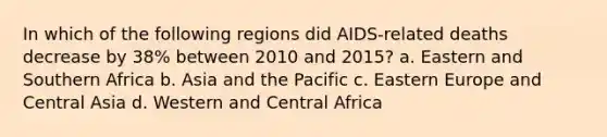 In which of the following regions did AIDS-related deaths decrease by 38% between 2010 and 2015? a. Eastern and Southern Africa b. Asia and the Pacific c. Eastern Europe and Central Asia d. Western and Central Africa