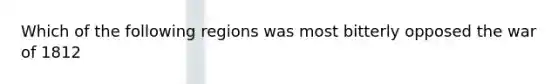 Which of the following regions was most bitterly opposed the war of 1812