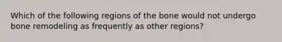 Which of the following regions of the bone would not undergo bone remodeling as frequently as other regions?