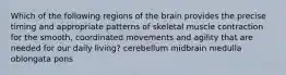 Which of the following regions of the brain provides the precise timing and appropriate patterns of skeletal muscle contraction for the smooth, coordinated movements and agility that are needed for our daily living? cerebellum midbrain medulla oblongata pons