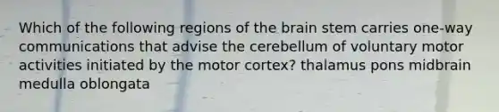 Which of the following regions of the brain stem carries one-way communications that advise the cerebellum of voluntary motor activities initiated by the motor cortex? thalamus pons midbrain medulla oblongata