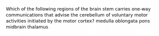 Which of the following regions of the brain stem carries one-way communications that advise the cerebellum of voluntary motor activities initiated by the motor cortex? medulla oblongata pons midbrain thalamus