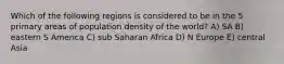 Which of the following regions is considered to be in the 5 primary areas of population density of the world? A) SA B) eastern S America C) sub Saharan Africa D) N Europe E) central Asia