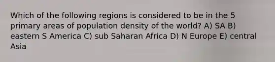 Which of the following regions is considered to be in the 5 primary areas of population density of the world? A) SA B) eastern S America C) sub Saharan Africa D) N Europe E) central Asia