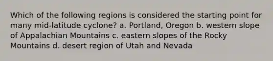 Which of the following regions is considered the starting point for many mid-latitude cyclone? a. Portland, Oregon b. western slope of Appalachian Mountains c. eastern slopes of the Rocky Mountains d. desert region of Utah and Nevada