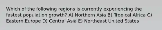 Which of the following regions is currently experiencing the fastest population growth? A) Northern Asia B) Tropical Africa C) Eastern Europe D) Central Asia E) Northeast United States