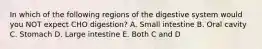 In which of the following regions of the digestive system would you NOT expect CHO digestion? A. Small intestine B. Oral cavity C. Stomach D. Large intestine E. Both C and D