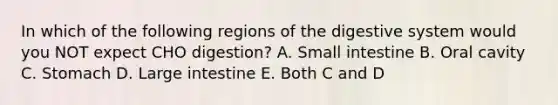 In which of the following regions of the digestive system would you NOT expect CHO digestion? A. Small intestine B. Oral cavity C. Stomach D. <a href='https://www.questionai.com/knowledge/kGQjby07OK-large-intestine' class='anchor-knowledge'>large intestine</a> E. Both C and D