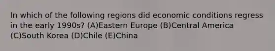 In which of the following regions did economic conditions regress in the early 1990s? (A)Eastern Europe (B)Central America (C)South Korea (D)Chile (E)China