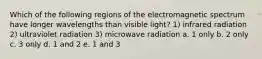 Which of the following regions of the electromagnetic spectrum have longer wavelengths than visible light? 1) infrared radiation 2) ultraviolet radiation 3) microwave radiation a. 1 only b. 2 only c. 3 only d. 1 and 2 e. 1 and 3