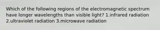 Which of the following regions of the electromagnetic spectrum have longer wavelengths than visible light? 1.infrared radiation 2.ultraviolet radiation 3.microwave radiation