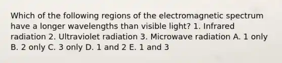 Which of the following regions of the electromagnetic spectrum have a longer wavelengths than visible light? 1. Infrared radiation 2. Ultraviolet radiation 3. Microwave radiation A. 1 only B. 2 only C. 3 only D. 1 and 2 E. 1 and 3