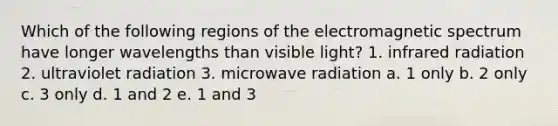 Which of the following regions of the electromagnetic spectrum have longer wavelengths than visible light? 1. infrared radiation 2. ultraviolet radiation 3. microwave radiation a. 1 only b. 2 only c. 3 only d. 1 and 2 e. 1 and 3