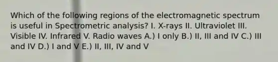 Which of the following regions of the electromagnetic spectrum is useful in Spectrometric analysis? I. X-rays II. Ultraviolet III. Visible IV. Infrared V. Radio waves A.) I only B.) II, III and IV C.) III and IV D.) I and V E.) II, III, IV and V