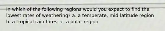 In which of the following regions would you expect to find the lowest rates of weathering? a. a temperate, mid-latitude region b. a tropical rain forest c. a polar region