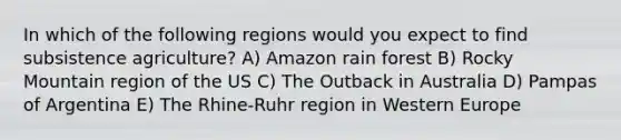 In which of the following regions would you expect to find subsistence agriculture? A) Amazon rain forest B) Rocky Mountain region of the US C) The Outback in Australia D) Pampas of Argentina E) The Rhine-Ruhr region in Western Europe