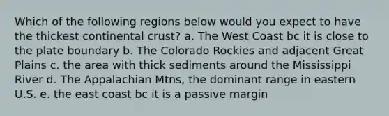 Which of the following regions below would you expect to have the thickest continental crust? a. The West Coast bc it is close to the plate boundary b. The Colorado Rockies and adjacent Great Plains c. the area with thick sediments around the Mississippi River d. The Appalachian Mtns, the dominant range in eastern U.S. e. the east coast bc it is a passive margin