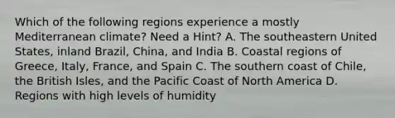 Which of the following regions experience a mostly Mediterranean climate? Need a Hint? A. The southeastern United States, inland Brazil, China, and India B. Coastal regions of Greece, Italy, France, and Spain C. The southern coast of Chile, the British Isles, and the Pacific Coast of North America D. Regions with high levels of humidity