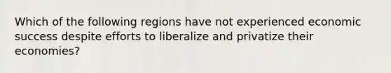 Which of the following regions have not experienced economic success despite efforts to liberalize and privatize their economies?