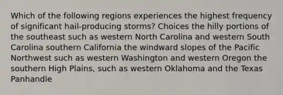 Which of the following regions experiences the highest frequency of significant hail-producing storms? Choices the hilly portions of the southeast such as western North Carolina and western South Carolina southern California the windward slopes of the Pacific Northwest such as western Washington and western Oregon the southern High Plains, such as western Oklahoma and the Texas Panhandle