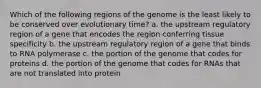 Which of the following regions of the genome is the least likely to be conserved over evolutionary time? a. the upstream regulatory region of a gene that encodes the region conferring tissue specificity b. the upstream regulatory region of a gene that binds to RNA polymerase c. the portion of the genome that codes for proteins d. the portion of the genome that codes for RNAs that are not translated into protein