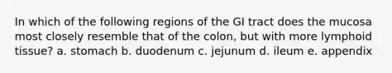 In which of the following regions of the GI tract does the mucosa most closely resemble that of the colon, but with more lymphoid tissue? a. stomach b. duodenum c. jejunum d. ileum e. appendix