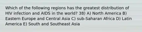 Which of the following regions has the greatest distribution of HIV infection and AIDS in the world? 38) A) North America B) Eastern Europe and Central Asia C) sub-Saharan Africa D) Latin America E) South and Southeast Asia