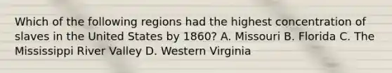 Which of the following regions had the highest concentration of slaves in the United States by 1860? A. Missouri B. Florida C. The Mississippi River Valley D. Western Virginia