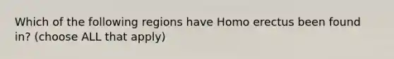 Which of the following regions have Homo erectus been found in? (choose ALL that apply)