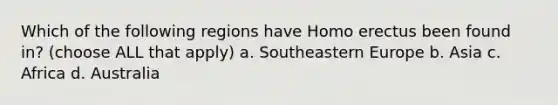 Which of the following regions have Homo erectus been found in? (choose ALL that apply) a. Southeastern Europe b. Asia c. Africa d. Australia