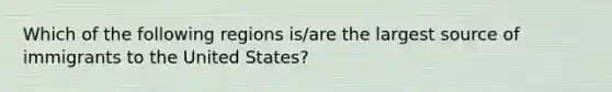 Which of the following regions is/are the largest source of immigrants to the United States?