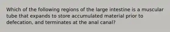 Which of the following regions of the large intestine is a muscular tube that expands to store accumulated material prior to defecation, and terminates at the anal canal?