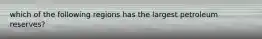 which of the following regions has the largest petroleum reserves?