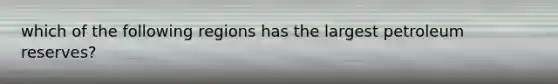 which of the following regions has the largest petroleum reserves?