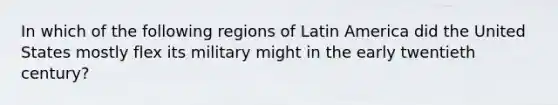 In which of the following regions of Latin America did the United States mostly flex its military might in the early twentieth century?